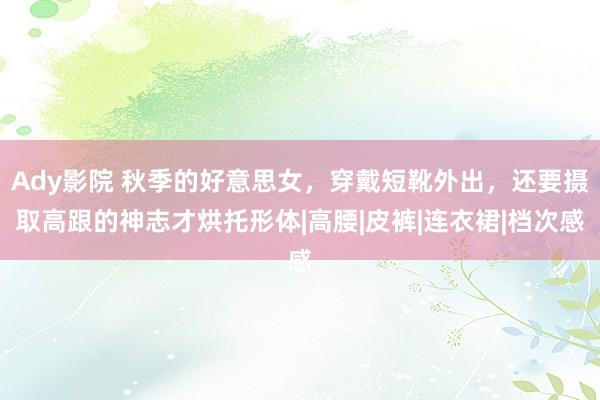 Ady影院 秋季的好意思女，穿戴短靴外出，还要摄取高跟的神志才烘托形体|高腰|皮裤|连衣裙|档次感