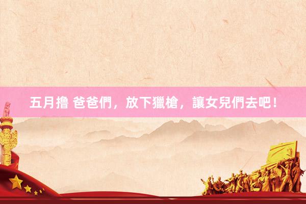 五月撸 爸爸們，放下獵槍，讓女兒們去吧！