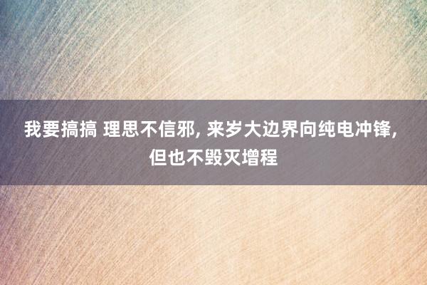 我要搞搞 理思不信邪， 来岁大边界向纯电冲锋， 但也不毁灭增程