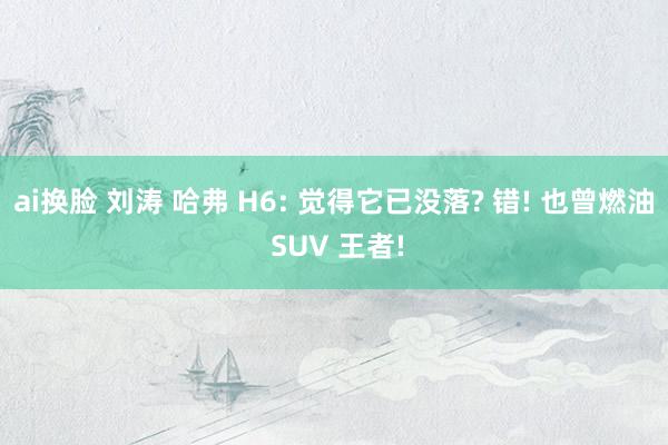 ai换脸 刘涛 哈弗 H6: 觉得它已没落? 错! 也曾燃油 SUV 王者!