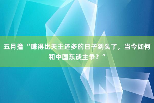 五月撸 “赚得比天主还多的日子到头了，当今如何和中国东谈主争？”