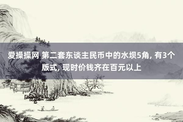 爱操操网 第二套东谈主民币中的水坝5角， 有3个版式， 现时价钱齐在百元以上