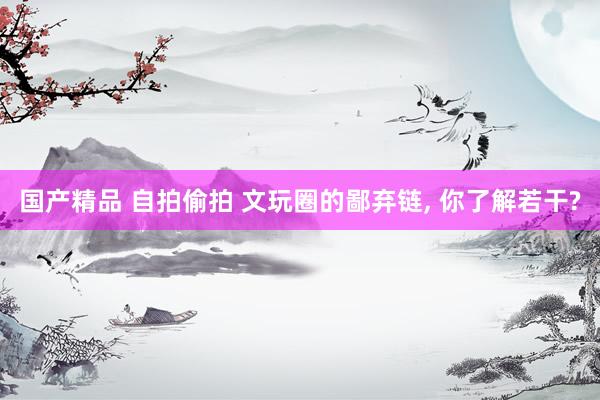 国产精品 自拍偷拍 文玩圈的鄙弃链， 你了解若干?