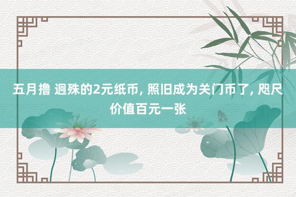 五月撸 迥殊的2元纸币， 照旧成为关门币了， 咫尺价值百元一张
