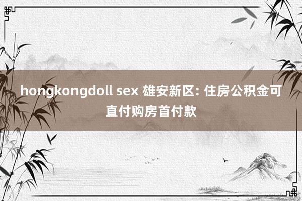 hongkongdoll sex 雄安新区: 住房公积金可直付购房首付款
