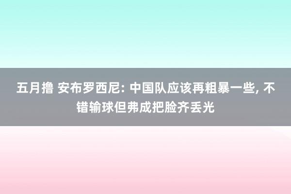 五月撸 安布罗西尼: 中国队应该再粗暴一些， 不错输球但弗成把脸齐丢光