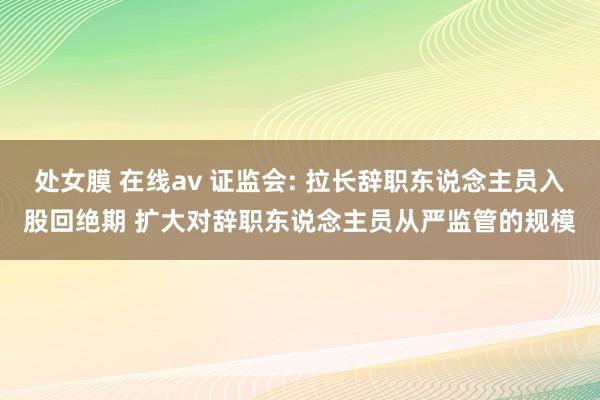处女膜 在线av 证监会: 拉长辞职东说念主员入股回绝期 扩大对辞职东说念主员从严监管的规模