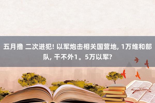 五月撸 二次进犯! 以军炮击相关国营地， 1万维和部队， 干不外1。5万以军?