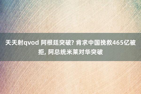 天天射qvod 阿根廷突破? 肯求中国挽救465亿被拒， 阿总统米莱对华突破
