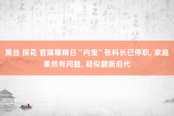 黑丝 探花 官媒曝精日“内鬼”张科长已停职， 家庭果然有问题， 疑似翻新后代