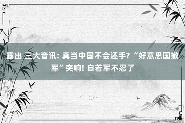 露出 三大音讯: 真当中国不会还手? “好意思国撤军”突响! 自若军不忍了