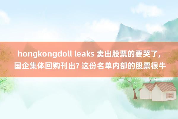 hongkongdoll leaks 卖出股票的要哭了， 国企集体回购刊出? 这份名单内部的股票很牛