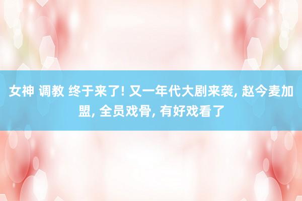 女神 调教 终于来了! 又一年代大剧来袭， 赵今麦加盟， 全员戏骨， 有好戏看了