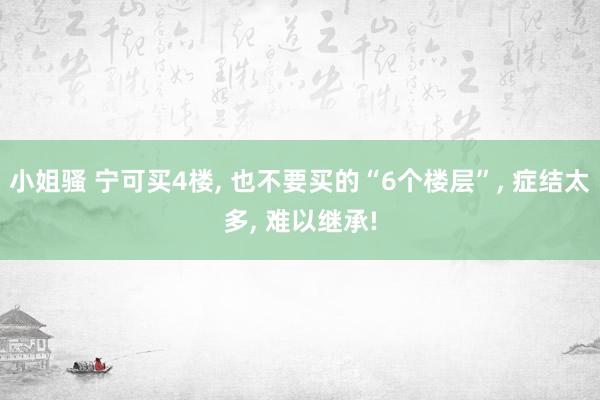 小姐骚 宁可买4楼， 也不要买的“6个楼层”， 症结太多， 难以继承!