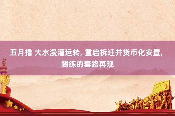 五月撸 大水漫灌运转， 重启拆迁并货币化安置， 闇练的套路再现