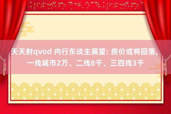 天天射qvod 内行东谈主展望: 房价或将回落， 一线城市2万、二线8千、三四线3千