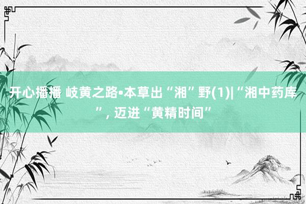 开心播播 岐黄之路•本草出“湘”野(1)|“湘中药库”， 迈进“黄精时间”