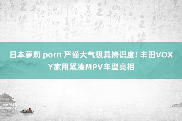日本萝莉 porn 严谨大气极具辨识度! 丰田VOXY家用紧凑MPV车型亮相