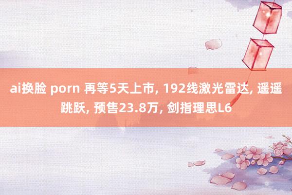 ai换脸 porn 再等5天上市， 192线激光雷达， 遥遥跳跃， 预售23.8万， 剑指理思L6
