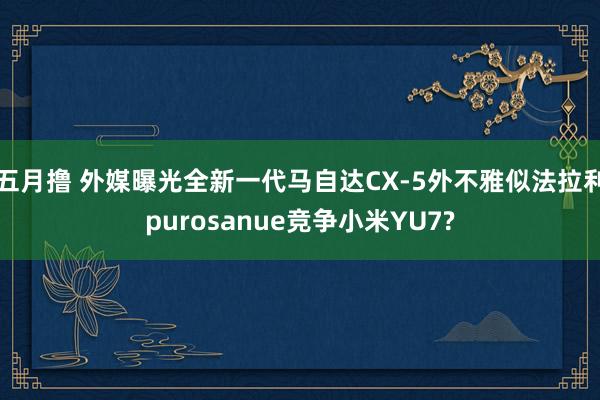 五月撸 外媒曝光全新一代马自达CX-5外不雅似法拉利purosanue竞争小米YU7?