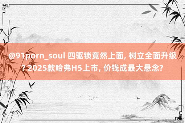 @91porn_soul 四驱锁竟然上面， 树立全面升级? 2025款哈弗H5上市， 价钱成最大悬念?