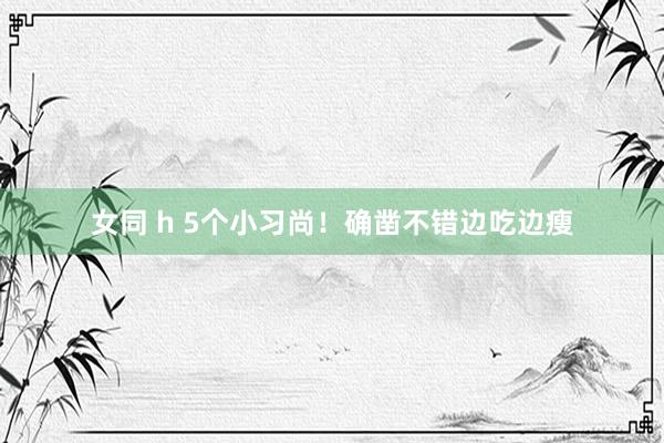 女同 h 5个小习尚！确凿不错边吃边瘦