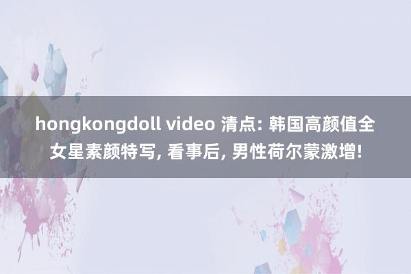 hongkongdoll video 清点: 韩国高颜值全女星素颜特写， 看事后， 男性荷尔蒙激增!