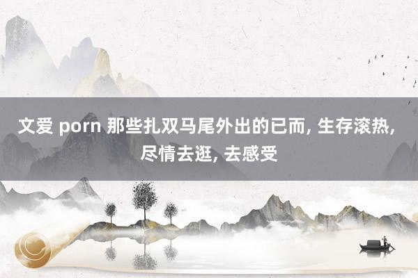 文爱 porn 那些扎双马尾外出的已而， 生存滚热， 尽情去逛， 去感受