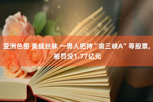 亚洲色图 美腿丝袜 一男人把持“渝三峡A”等股票， 被罚没1.77亿元