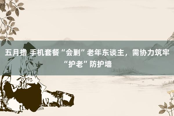 五月撸 手机套餐“会剿”老年东谈主，需协力筑牢“护老”防护墙