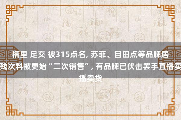 楠里 足交 被315点名， 苏菲、目田点等品牌居品残次料被更始“二次销售”， 有品牌已伏击罢手直播卖货