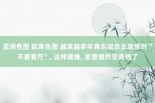 亚洲色图 欧美色图 越来越多年青东说念主装修时“不要客厅”， 这样缱绻， 家里顿然变高档了