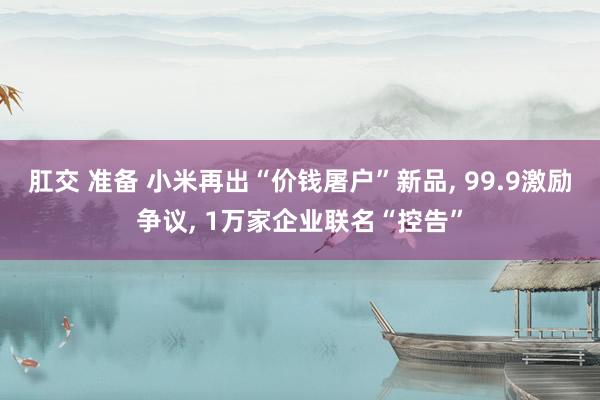 肛交 准备 小米再出“价钱屠户”新品， 99.9激励争议， 1万家企业联名“控告”