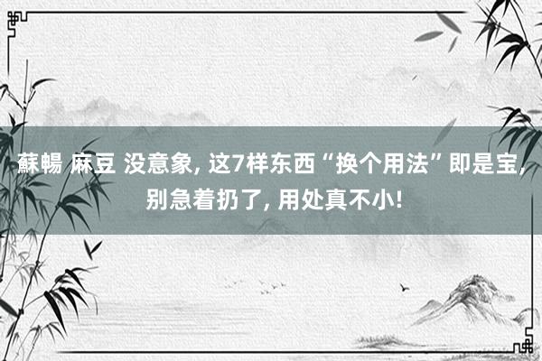蘇暢 麻豆 没意象， 这7样东西“换个用法”即是宝， 别急着扔了， 用处真不小!