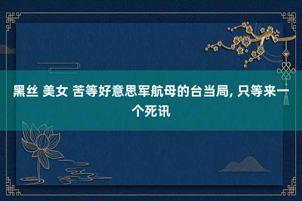 黑丝 美女 苦等好意思军航母的台当局， 只等来一个死讯