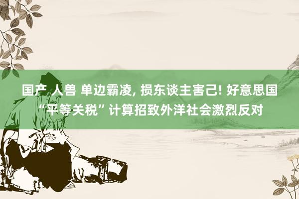 国产 人兽 单边霸凌， 损东谈主害己! 好意思国“平等关税”计算招致外洋社会激烈反对