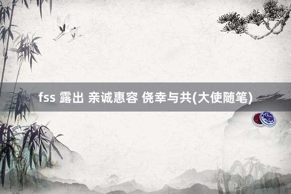 fss 露出 亲诚惠容 侥幸与共(大使随笔)