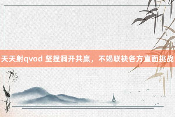 天天射qvod 坚捏洞开共赢，不竭联袂各方直面挑战