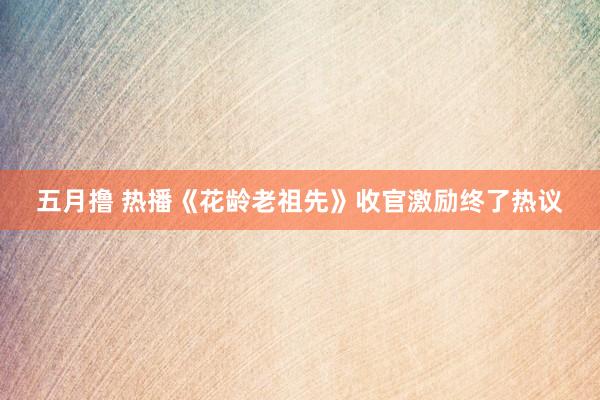 五月撸 热播《花龄老祖先》收官激励终了热议