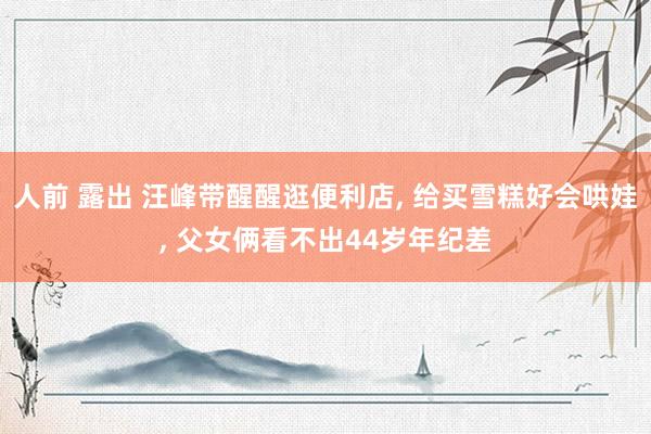 人前 露出 汪峰带醒醒逛便利店， 给买雪糕好会哄娃， 父女俩看不出44岁年纪差