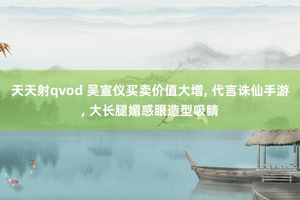 天天射qvod 吴宣仪买卖价值大增， 代言诛仙手游， 大长腿媚惑眼造型吸睛