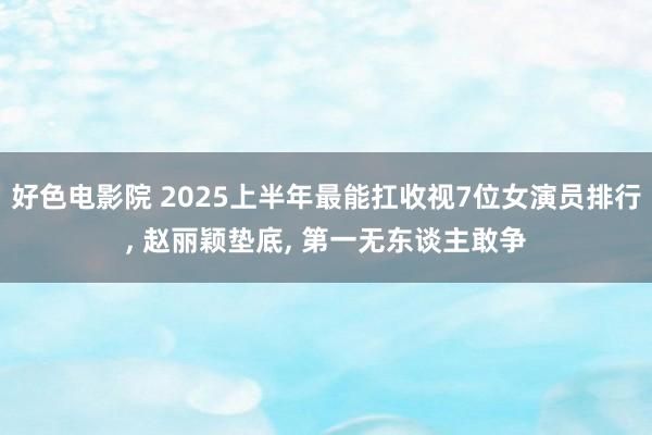 好色电影院 2025上半年最能扛收视7位女演员排行， 赵丽颖垫底， 第一无东谈主敢争