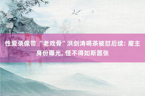 性爱录像带 “老戏骨”洪剑涛喝茶被怼后续: 雇主身份曝光， 怪不得如斯嚣张