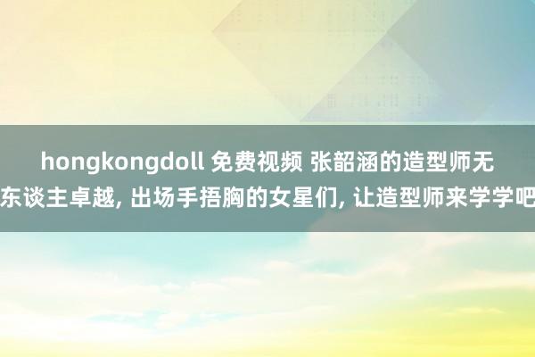 hongkongdoll 免费视频 张韶涵的造型师无东谈主卓越， 出场手捂胸的女星们， 让造型师来学学吧